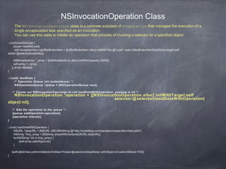 NSInvocationOperation Class
- (void)viewDidLoad {
[super viewDidLoad];
self.navigationItem.rightBarButtonItem = [[UIBarButtonItem alloc] initWithTitle:@"Load" style:UIBarButtonItemStyleDone target:self
action:@selector(loadData)];
NSMutableArray *_array = [[NSMutableArray alloc] initWithCapacity:10000];
self.array = _array;
[_array release];
}
- (void) loadData {
/* Operation Queue init (autorelease) */
NSOperationQueue *queue = [NSOperationQueue new];
/* Create our NSInvocationOperation to call loadDataWithOperation, passing in nil */
NSInvocationOperation *operation = [[NSInvocationOperation alloc] initWithTarget:self
selector:@selector(loadDataWithOperation)
object:nil];
/* Add the operation to the queue */
[queue addOperation:operation];
[operation release];
}
- (void) loadDataWithOperation {
NSURL *dataURL = [NSURL URLWithString:@"http://icodeblog.com/samples/nsoperation/data.plist"];
NSArray *tmp_array = [NSArray arrayWithContentsOfURL:dataURL];
for(NSString *str in tmp_array) {
[self.array addObject:str];
}
[self.tableView performSelectorOnMainThread:@selector(reloadData) withObject:nil waitUntilDone:YES];
}
The NSInvocationOperation class is a concrete subclass of NSOperation that manages the execution of a
single encapsulated task specified as an invocation
You can use this class to initiate an operation that consists of invoking a selector on a specified object
 