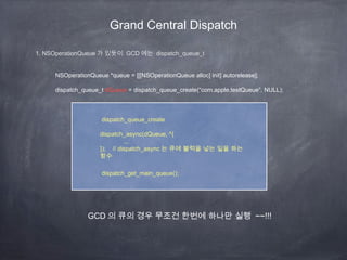 Grand Central Dispatch
1. NSOperationQueue 가 있듯이 GCD 에는 dispatch_queue_t
NSOperationQueue *queue = [[[NSOperationQueue alloc] init] autorelease];
dispatch_queue_t dQueue = dispatch_queue_create(“com.apple.testQueue”, NULL);
dispatch_queue_create
dispatch_async(dQueue, ^{
...
}); // dispatch_async 는 큐에 블럭을 넣는 일을 하는
함수
dispatch_get_main_queue();
GCD 의 큐의 경우 무조건 한번에 하나만 실행 ~~!!!
 