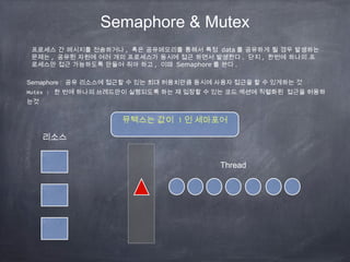 Semaphore & Mutex
Semaphore : 공유 리소스에 접근할 수 있는 최대 허용치만큼 동시에 사용자 접근을 할 수 있게하는 것
Mutex : 한 번에 하나의 쓰레드만이 실행되도록 하는 재 입장할 수 있는 코드 섹션에 직렬화된 접근을 허용하
는것
프로세스 간 메시지를 전송하거나 , 혹은 공유메모리를 통해서 특정 data 를 공유하게 될 경우 발생하는
문제는 , 공유된 자원에 여러 개의 프로세스가 동시에 접근 하면서 발생한다 . 단지 , 한번에 하나의 프
로세스만 접근 가능하도록 만들어 줘야 하고 , 이때 Semaphore 를 쓴다 .
뮤텍스는 값이 1 인 세마포어
리소스
Thread
 