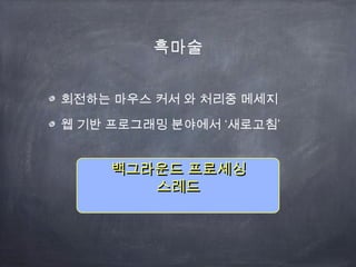 흑마술
회전하는 마우스 커서 와 처리중 메세지
‘ ’웹 기반 프로그래밍 분야에서 새로고침
백그라운드 프로세싱백그라운드 프로세싱
스레드스레드
 