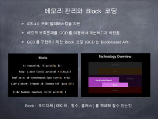 메모리 관리와 Block 코딩
iOS 4.0 부터 멀티태스킹을 지원
메모리 부족문제를 GCD 를 이용하여 개선하고자 하였음
GCD 를 구현하기위한 Block 코딩 (GCD 는 Block-based API)
Block : 코드자체 ( 데이터 , 함수 , 클래스 ) 를 객체화 할수 있는것
 