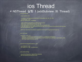 ios Thread
NSThread 실험 1 (addSubview 와 Thread)
- (void)viewDidLoad
{
[super viewDidLoad];
_countlabel = [[UILabel alloc]initWithFrame:CGRectMake(100, 100, 150, 30)];
_countlabel.text = @"0";
[self.view addSubview:_countlabel];
_goBt =[UIButton buttonWithType:UIButtonTypeCustom];
_goBt.frame = CGRectMake(100, 200, 100, 30);
[_goBt setTitle:@"go Second page" forState:UIControlStateNormal];
[_goBt addTarget:self action:@selector(goSecondPage) forControlEvents:UIControlEventTouchUpInside];
[self.view addSubview:_goBt];
[NSThread detachNewThreadSelector:@selector(firstThread) toTarget:self withObject:nil];
}
-(void) firstThread
{
for (int i=0; i<100; i++){
NSString *t = [NSString stringWithFormat:@"%i",[_countlabel.text intValue]+1];
[self performSelectorOnMainThread:@selector(mainThreadSetText:) withObject:t waitUntilDone:YES];
[NSThread sleepForTimeInterval:1.0];
}
}
-(void)mainThreadSetText:(NSString *)text
{
_countlabel.text = text;
NSLog(@"count: %@",_countlabel.text);
}
-(void) goSecondPage
{
secondView *tempView = [[secondView alloc]init];
[self.view addSubview:tempView.view];
}
 