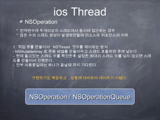 ios Thread
NSOperation
* 전역변수에 두개이상의 스래드에서 동시에 접근하는 경우
* 많은 수의 스래드 생성이 발생하였을때 리소스와 퍼포먼스의 저하
1. 직접 큐를 만들어서 NSThread 갯수를 제어하는 방식
- NSMutableArray 로 큐용 배열를 만들어두고 스래드 호출하면 큐에 넣는다 .
- 현재 돌고있는 스래드 수를 확인한후 설정한 최대의 스래드 수를 넘지 않으면 스래
드를 만들어서 진행한다 .
- 전부 사용중일때는 하나가 끝날때 까지 기다린다 .
NSOperation / NSOperationQueueNSOperation / NSOperationQueue
구현하기도 복잡하고 , 상황에 대처하여 제어하기 어렵다 .
 