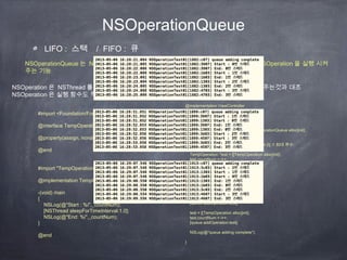 NSOperationQueue
LIFO : 스택 / FIFO : 큐
NSOperationQueue 는 NSOperation 을 담는 큐이며 FIFO 방식으로 들어간 순서대로 NSOperation 을 실행 시켜
주는 기능
NSOperation 은 NSThread 를 만들때 직접 함수와 그 함수가 들어있는 객체 (target) 를 지정해주는것과 대조
NSOperation 은 실행 함수도 직접 자기자신으로 지정해두는것이 NSThread 와 다른점
#import <Foundation/Foundation.h>
@interface TempOperation : NSOperation
@property(assign, nonatomic) int countNum;
@end
#import "TempOperation.h"
@implementation TempOperation
-(void) main
{
NSLog(@"Start : %i",_countNum);
[NSThread sleepForTimeInterval:1.0];
NSLog(@"End: %i",_countNum);
}
@end
@implementation ViewController
- (void)viewDidLoad
{
[super viewDidLoad];
NSOperationQueue *queue = [[NSOperationQueue alloc]init];
int i =0;
[queue setMaxConcurrentOperationCount:2]; // 최대 큐수
TempOperation *test = [[TempOperation alloc]init];
test.countNum = i++;
[queue addOperation:test];
test = [[TempOperation alloc]init];
test.countNum = i++;
[queue addOperation:test];
test = [[TempOperation alloc]init];
test.countNum = i++;
[queue addOperation:test];
test = [[TempOperation alloc]init];
test.countNum = i++;
[queue addOperation:test];
NSLog(@"queue adding complete");
}
 