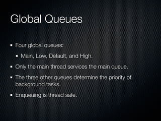Global Queues

Four global queues:
  Main, Low, Default, and High.
Only the main thread services the main queue.
The three other queues determine the priority of
background tasks.
Enqueuing is thread safe.
 