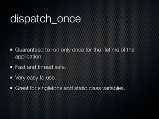 dispatch_once

Guaranteed to run only once for the lifetime of the
application.
Fast and thread safe.
Very easy to use.
Great for singletons and static class variables.
 