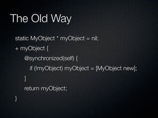 The Old Way
static MyObject * myObject = nil;
+ myObject {
    @synchronized(self) {
        if (!myObject) myObject = [MyObject new];
    }
    return myObject;
}
 