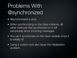 Problems With
@synchronized
@synchronized is slow.
When synchronizing on the class instance, all
other methods that synchronize on it will
temporarily block incoming messages.
You can’t synchronize on the class variable since it
is initially nil.
Using a custom lock also faces the initialization
problem.
 