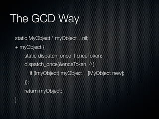 The GCD Way
static MyObject * myObject = nil;
+ myObject {
    static dispatch_once_t onceToken;
    dispatch_once(&onceToken, ^{
          if (!myObject) myObject = [MyObject new];
    });
    return myObject;
}
 