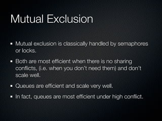 Mutual Exclusion

Mutual exclusion is classically handled by semaphores
or locks.
Both are most efﬁcient when there is no sharing
conﬂicts, (i.e. when you don’t need them) and don’t
scale well.
Queues are efﬁcient and scale very well.
In fact, queues are most efﬁcient under high conﬂict.
 