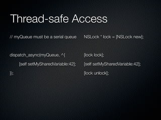Thread-safe Access
// myQueue must be a serial queue      NSLock * lock = [NSLock new];



dispatch_async(myQueue, ^{             [lock lock];

      [self setMySharedVariable:42];   [self setMySharedVariable:42];

});                                    [lock unlock];
 