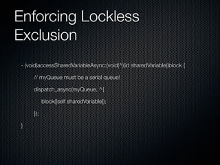 Enforcing Lockless
Exclusion
- (void)accessSharedVariableAsync:(void(^)(id sharedVariable))block {

     // myQueue must be a serial queue!

     dispatch_async(myQueue, ^{

           block([self sharedVariable]);

     });

}
 