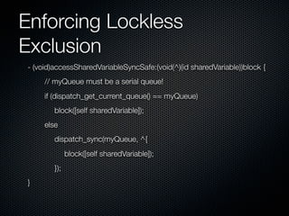 Enforcing Lockless
Exclusion
- (void)accessSharedVariableSyncSafe:(void(^)(id sharedVariable))block {
     // myQueue must be a serial queue!
     if (dispatch_get_current_queue() == myQueue)
        block([self sharedVariable]);
     else
        dispatch_sync(myQueue, ^{
              block([self sharedVariable]);
        });
}
 
