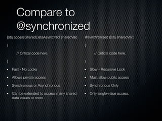 Compare to
      @synchronized
[obj accessSharedDataAsync:^(id sharedVar)   @synchronized ([obj sharedVar])

{                                            {

      // Critical code here.                       // Critical code here.

}                                            }

    Fast - No Locks                              Slow - Recursive Lock

    Allows private access                        Must allow public access

    Synchronous or Asynchronous                  Synchronous Only

    Can be extended to access many shared        Only single-value access.
    data values at once.
 