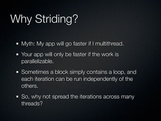 Why Striding?

  Myth: My app will go faster if I multithread.
  Your app will only be faster if the work is
  parallelizable.
  Sometimes a block simply contains a loop, and
  each iteration can be run independently of the
  others.
  So, why not spread the iterations across many
  threads?
 