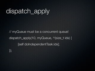 dispatch_apply

// myQueue must be a concurrent queue!
dispatch_apply(10, myQueue, ^(size_t idx) {
      [self doIndependentTask:idx];
});
 
