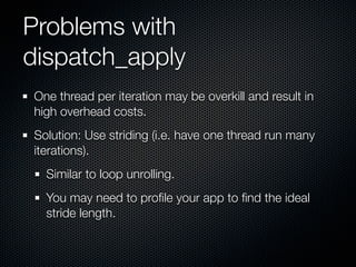 Problems with
dispatch_apply
One thread per iteration may be overkill and result in
high overhead costs.
Solution: Use striding (i.e. have one thread run many
iterations).
  Similar to loop unrolling.
  You may need to proﬁle your app to ﬁnd the ideal
  stride length.
 