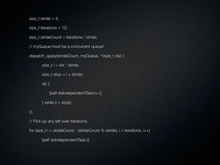 size_t stride = 4;

size_t iterations = 10;

size_t strideCount = iterations / stride;

// myQueue must be a concurrent queue!

dispatch_apply(strideCount, myQueue, ^(size_t idx) {

       size_t i = idx * stride;

       size_t stop = i + stride;

       do {

              [self doIndependentTask:i++];

       } while (i < stop);

});

// Pick up any left over iterations.

for (size_t i = strideCount - (strideCount % stride); i < iterations; i++)

       [self doIndependentTask:i];
 