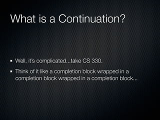 What is a Continuation?


Well, it’s complicated...take CS 330.
Think of it like a completion block wrapped in a
completion block wrapped in a completion block...
 