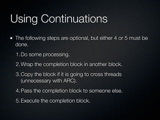 Using Continuations
The following steps are optional, but either 4 or 5 must be
done.
 1. Do some processing.
 2. Wrap the completion block in another block.
 3. Copy the block if it is going to cross threads
    (unnecessary with ARC).
 4. Pass the completion block to someone else.
 5. Execute the completion block.
 