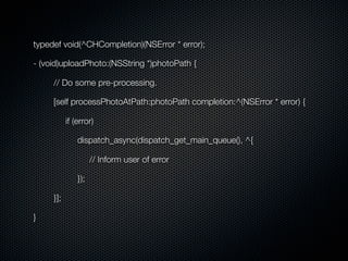 typedef void(^CHCompletion)(NSError * error);

- (void)uploadPhoto:(NSString *)photoPath {

     // Do some pre-processing.

     [self processPhotoAtPath:photoPath completion:^(NSError * error) {

           if (error)

               dispatch_async(dispatch_get_main_queue(), ^{

                     // Inform user of error

               });

     }];

}
 