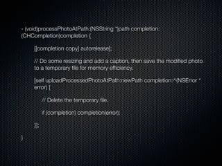 - (void)processPhotoAtPath:(NSString *)path completion:
(CHCompletion)completion {

     [[completion copy] autorelease];

     // Do some resizing and add a caption, then save the modiﬁed photo
     to a temporary ﬁle for memory efﬁciency.

     [self uploadProcessedPhotoAtPath:newPath completion:^(NSError *
     error) {

           // Delete the temporary ﬁle.

           if (completion) completion(error);

     }];

}
 