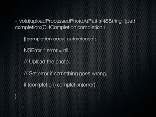 - (void)uploadProcessedPhotoAtPath:(NSString *)path
completion:(CHCompletion)completion {

    [[completion copy] autorelease];

    NSError * error = nil;

    // Upload the photo.

    // Set error if something goes wrong.

    if (completion) completion(error);

}
 