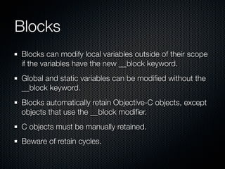 Blocks
Blocks can modify local variables outside of their scope
if the variables have the new __block keyword.
Global and static variables can be modiﬁed without the
__block keyword.
Blocks automatically retain Objective-C objects, except
objects that use the __block modiﬁer.
C objects must be manually retained.
Beware of retain cycles.
 