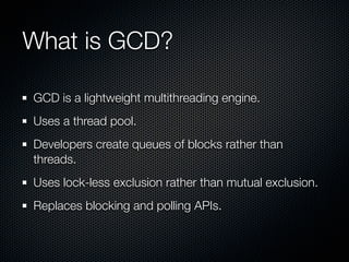 What is GCD?

GCD is a lightweight multithreading engine.
Uses a thread pool.
Developers create queues of blocks rather than
threads.
Uses lock-less exclusion rather than mutual exclusion.
Replaces blocking and polling APIs.
 