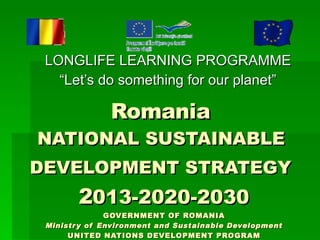 Romania  NATIONAL SUSTAINABLE  DEVELOPMENT STRATEGY   2 013-2020-2030 GOVERNMENT OF ROMANIA Ministry of Environment and Sustainable Development UNITED NATIONS DEVELOPMENT PROGRAM National Centre for Sustainable Development LONGLIFE LEARNING PROGRAMME “Let’s do something for our planet” 