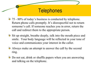 Telephones 75 - 80% of today’s business is conducted by telephone. Return phone calls promptly. It’s disrespectful not to return someone’s call. If someone reaches you in error, return the call and redirect them to the appropriate person. Sit up straight, breathe deeply, talk into the mouth piece and smile.  Your body language will be reflected in your tone of voice and communicates your interest in the caller. Always make an attempt to answer the call by the second ring. Do not eat, drink or shuffle papers when you are answering and talking on the telephone. 