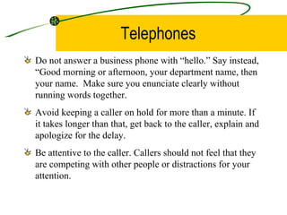 Telephones Do not answer a business phone with “hello.” Say instead, “Good morning or afternoon, your department name, then your name.  Make sure you enunciate clearly without running words together. Avoid keeping a caller on hold for more than a minute. If it takes longer than that, get back to the caller, explain and apologize for the delay. Be attentive to the caller. Callers should not feel that they are competing with other people or distractions for your attention.  