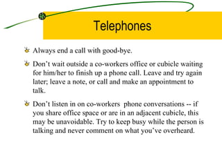 Telephones Always end a call with good-bye. Don’t wait outside a co-workers office or cubicle waiting for him/her to finish up a phone call. Leave and try again later; leave a note, or call and make an appointment to talk. Don’t listen in on co-workers  phone conversations -- if you share office space or are in an adjacent cubicle, this may be unavoidable. Try to keep busy while the person is talking and never comment on what you’ve overheard. 