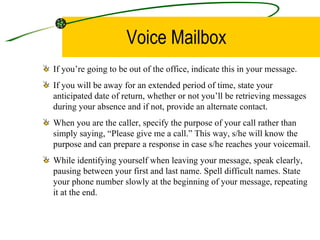 Voice Mailbox If you’re going to be out of the office, indicate this in your message.  If you will be away for an extended period of time, state your anticipated date of return, whether or not you’ll be retrieving messages during your absence and if not, provide an alternate contact.  When you are the caller, specify the purpose of your call rather than simply saying, “Please give me a call.” This way, s/he will know the purpose and can prepare a response in case s/he reaches your voicemail.  While identifying yourself when leaving your message, speak clearly, pausing between your first and last name. Spell difficult names. State your phone number slowly at the beginning of your message, repeating it at the end.  