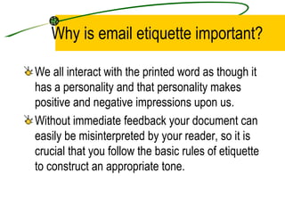 Why is email etiquette important? We all interact with the printed word as though it has a personality and that personality makes positive and negative impressions upon us. Without immediate feedback your document can easily be misinterpreted by your reader, so it is crucial that you follow the basic rules of etiquette to construct an appropriate tone. 