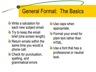 General Format:  The Basics Write a salutation for each new subject email. Try to keep the email brief (one screen length). Return emails within the same time you would a phone call. Check for punctuation, spelling, and grammatical errors Use caps when appropriate. Format your email for plain text rather than HTML. Use a font that has a professional or neutral look. 