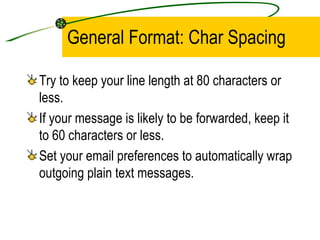 General Format: Char Spacing Try to keep your line length at 80 characters or less. If your message is likely to be forwarded, keep it to 60 characters or less. Set your email preferences to automatically wrap outgoing plain text messages. 