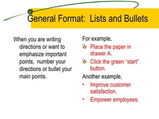 General Format:  Lists and Bullets When you are writing directions or want to emphasize important points,  number your directions or bullet your main points. For example, Place the paper in drawer A. Click the green “start” button. Another example,  Improve customer satisfaction. Empower employees. 