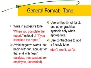 General Format:  Tone Write in a positive tone “ When you complete the report.”  instead of  “If you complete the report.” Avoid negative words that begin with “un, non, ex” or that end with “less”  (useless, non-existent, ex-employee, undecided). Use smiles   , winks ;), and other graphical symbols only when appropriate . Use contractions to add a friendly tone. (don’t, won’t, can’t). 