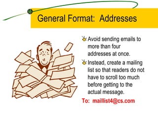 General Format:  Addresses Avoid sending emails to more than four addresses at once. Instead, create a mailing list so that readers do not have to scroll too much before getting to the actual message. To:  [email_address] 