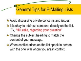 General Tips for E-Mailing Lists Avoid discussing private concerns and issues. It is okay to address someone directly on the list.  Ex,  “Hi Leslie, regarding your question” Change the subject heading to match the content of your message. When conflict arises on the list speak in person with the one with whom you are in conflict. 