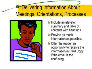 Delivering Information About Meetings, Orientations, Processes Include an elevator summary and table of contents with headings. Provide as much information as possible. Offer the reader an opportunity to receive the information in Hard Copy if the email is too confusing. 