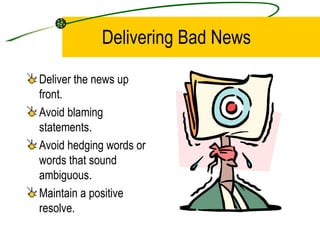 Delivering Bad News Deliver the news up front. Avoid blaming statements. Avoid hedging words or words that sound ambiguous. Maintain a positive resolve. 
