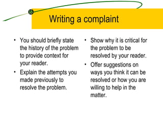 Writing a complaint You should briefly state the history of the problem to provide context for your reader. Explain the attempts you made previously to resolve the problem. Show why it is critical for the problem to be resolved by your reader. Offer suggestions on ways you think it can be resolved or how you are willing to help in the matter. 