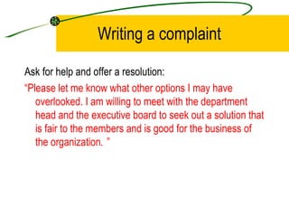 Writing a complaint Ask for help and offer a resolution: “ Please let me know what other options I may have overlooked. I am willing to meet with the department head and the executive board to seek out a solution that is fair to the members and is good for the business of the organization . ” 