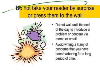 Do not take your reader by surprise or press them to the wall Do not wait until the end of the day to introduce a problem or concern via memo or email. Avoid writing a litany of concerns that you have been harboring for a long period of time. 