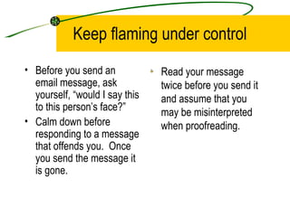 Keep flaming under control Before you send an email message, ask yourself, “would I say this to this person’s face?” Calm down before responding to a message that offends you.  Once you send the message it is gone. Read your message twice before you send it and assume that you may be misinterpreted when proofreading. 