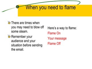 When you need to flame There are times when you may need to blow off some steam.  Remember your audience and your situation before sending the email. Here’s a way to flame: Flame On Your message Flame Off 
