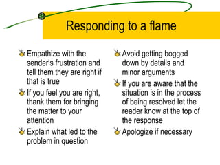 Responding to a flame Empathize with the sender’s frustration and tell them they are right if that is true If you feel you are right, thank them for bringing the matter to your attention Explain what led to the problem in question Avoid getting bogged down by details and minor arguments If you are aware that the situation is in the process of being resolved let the reader know at the top of the response Apologize if necessary 