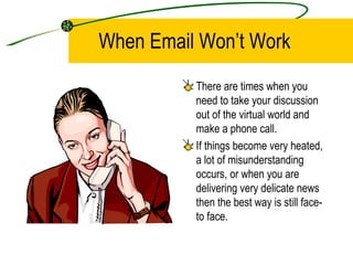 When Email Won’t Work There are times when you need to take your discussion out of the virtual world and make a phone call. If things become very heated, a lot of misunderstanding occurs, or when you are delivering very delicate news then the best way is still face-to face. 